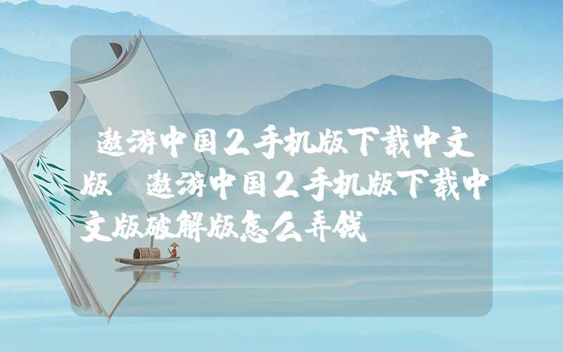遨游中国2手机版下载中文版（遨游中国2手机版下载中文版破解版怎么弄钱）
