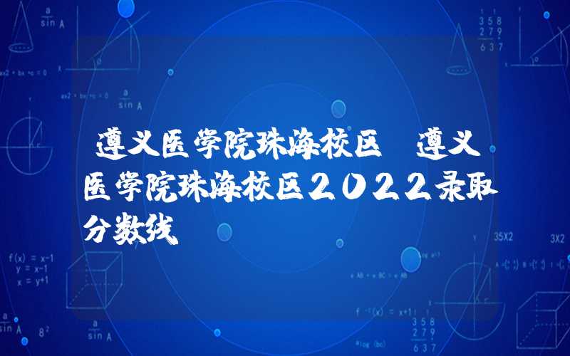 遵义医学院珠海校区（遵义医学院珠海校区2022录取分数线）