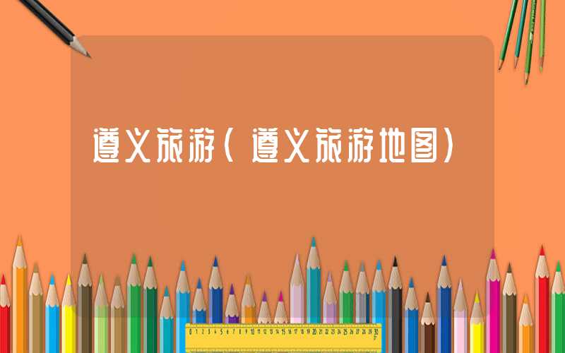 遵义旅游(遵义旅游地图)