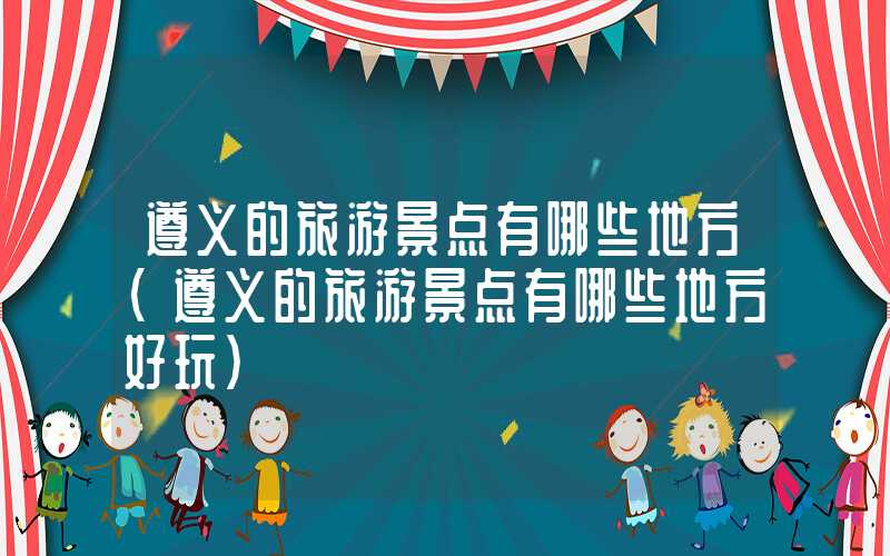 遵义的旅游景点有哪些地方(遵义的旅游景点有哪些地方好玩)