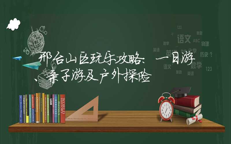 邢台山区玩乐攻略：一日游、亲子游及户外探险