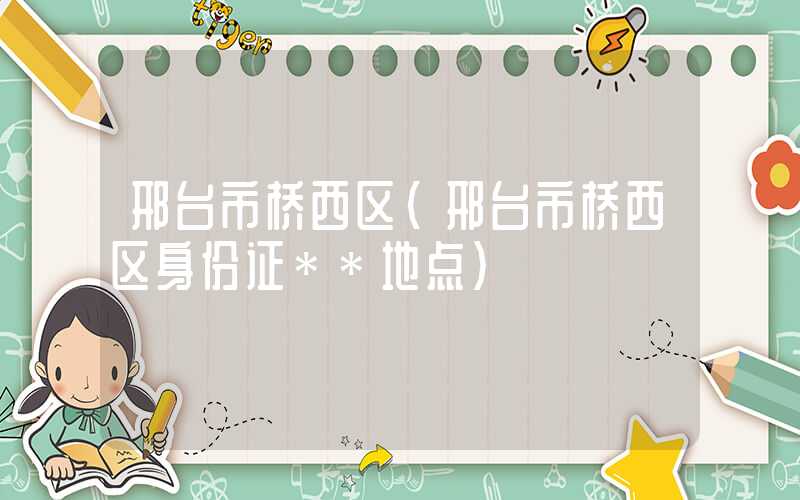 邢台市桥西区（邢台市桥西区身份证**地点）