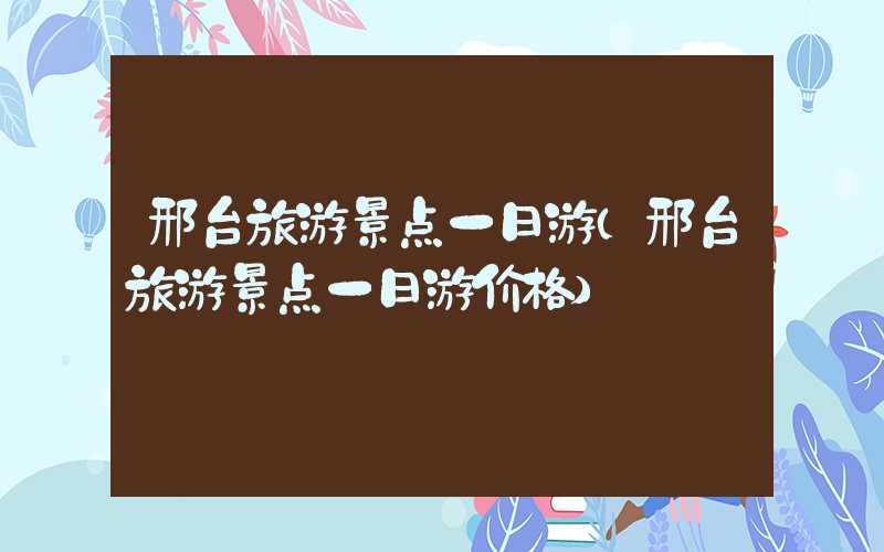 邢台旅游景点一日游（邢台旅游景点一日游价格）