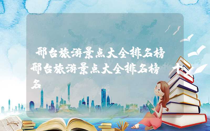 邢台旅游景点大全排名榜（邢台旅游景点大全排名榜前十名）