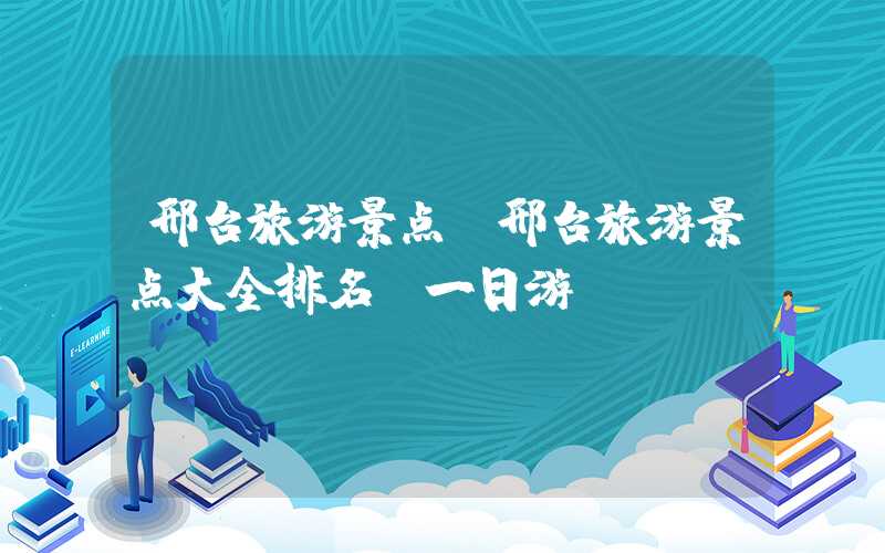 邢台旅游景点（邢台旅游景点大全排名 一日游）