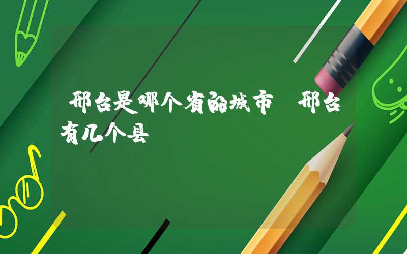 邢台是哪个省的城市(邢台有几个县)