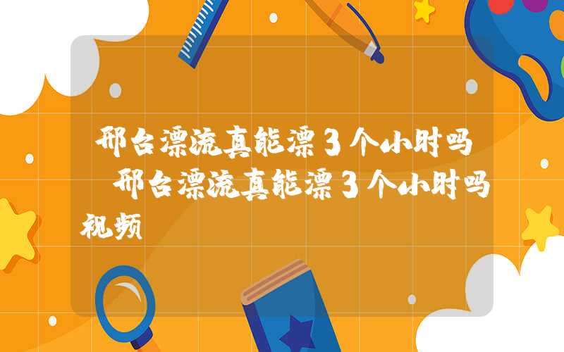 邢台漂流真能漂3个小时吗（邢台漂流真能漂3个小时吗视频）
