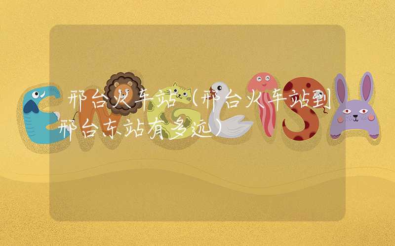 邢台火车站（邢台火车站到邢台东站有多远）