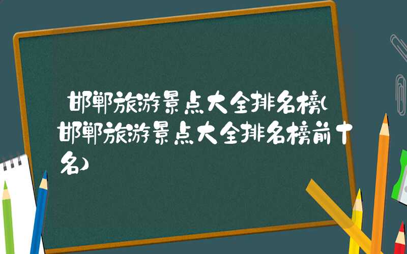 邯郸旅游景点大全排名榜（邯郸旅游景点大全排名榜前十名）