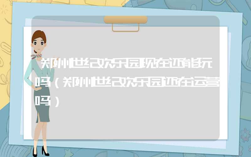 郑州世纪欢乐园现在还能玩吗（郑州世纪欢乐园还在运营吗）