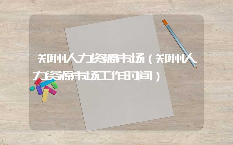 郑州人力资源市场（郑州人力资源市场工作时间）