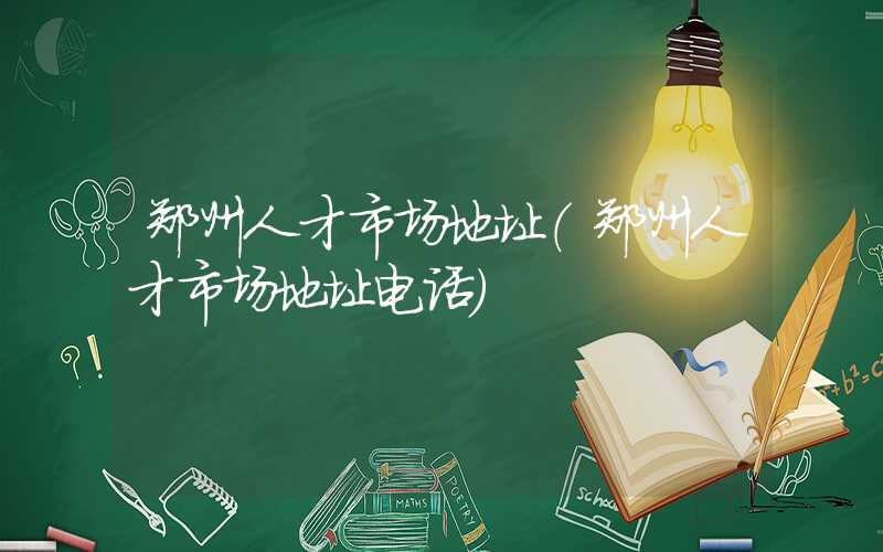 郑州人才市场地址（郑州人才市场地址电话）