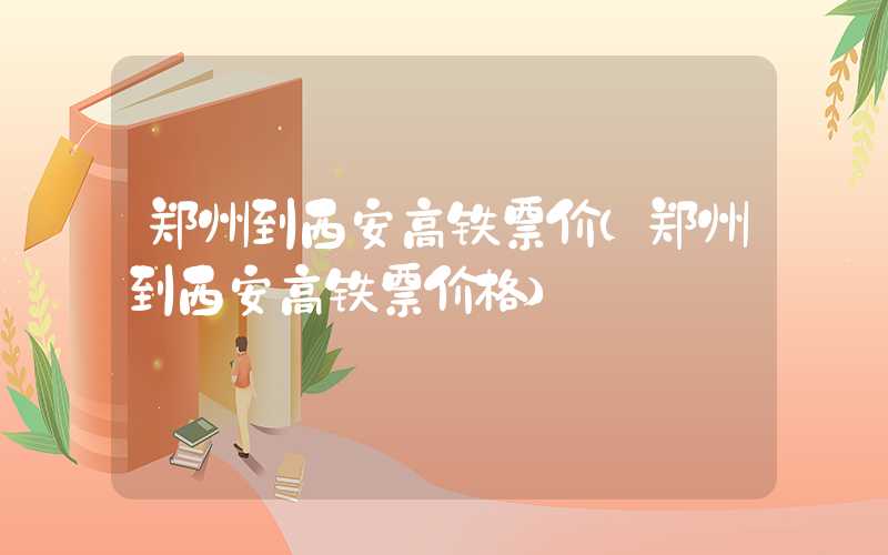 郑州到西安高铁票价（郑州到西安高铁票价格）