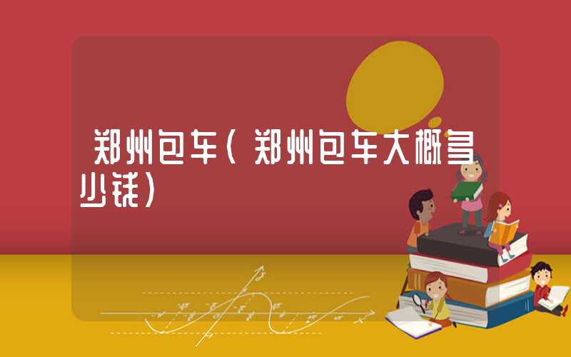 郑州包车(郑州包车大概多少钱)