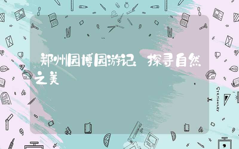 郑州园博园游记：探寻自然之美