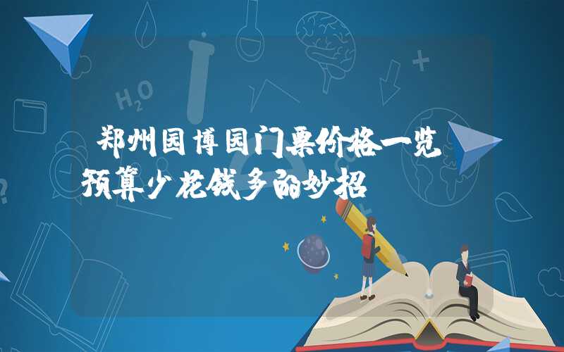 郑州园博园门票价格一览：预算少花钱多的妙招！