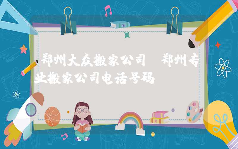 郑州大众搬家公司(郑州专业搬家公司电话号码)