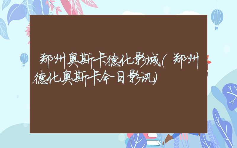 郑州奥斯卡德化影城（郑州德化奥斯卡今日影讯）