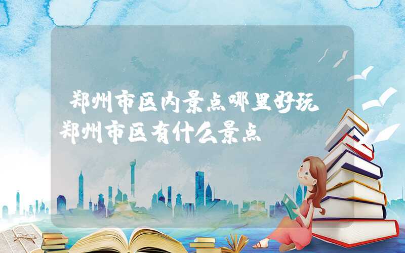 郑州市区内景点哪里好玩(郑州市区有什么景点)