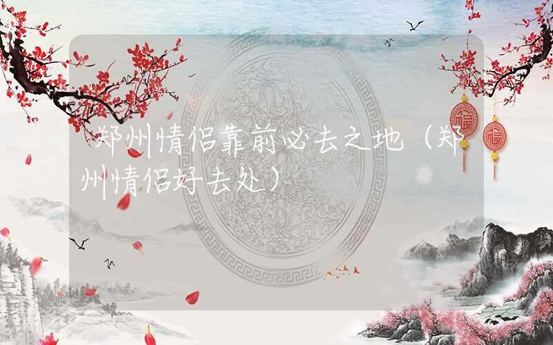 郑州情侣靠前必去之地（郑州情侣好去处）