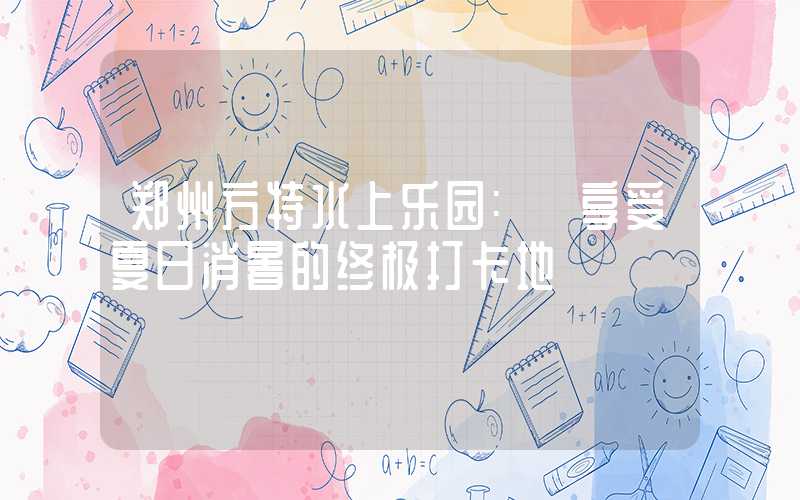 郑州方特水上乐园: 享受夏日消暑的终极打卡地