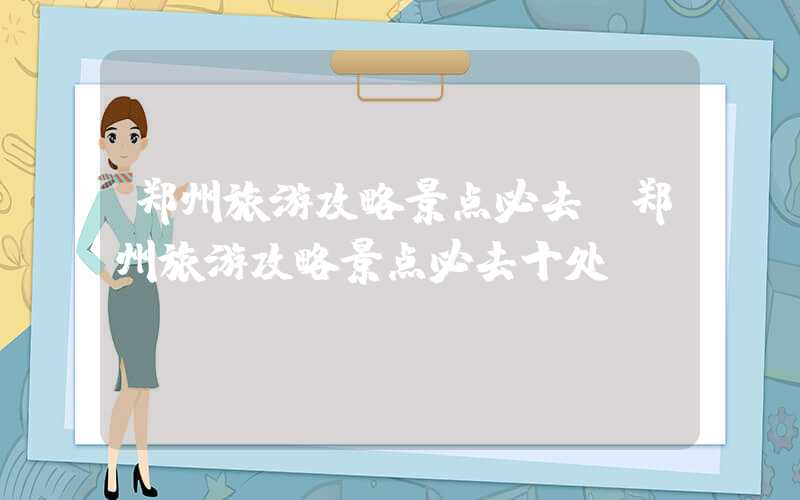 郑州旅游攻略景点必去（郑州旅游攻略景点必去十处）