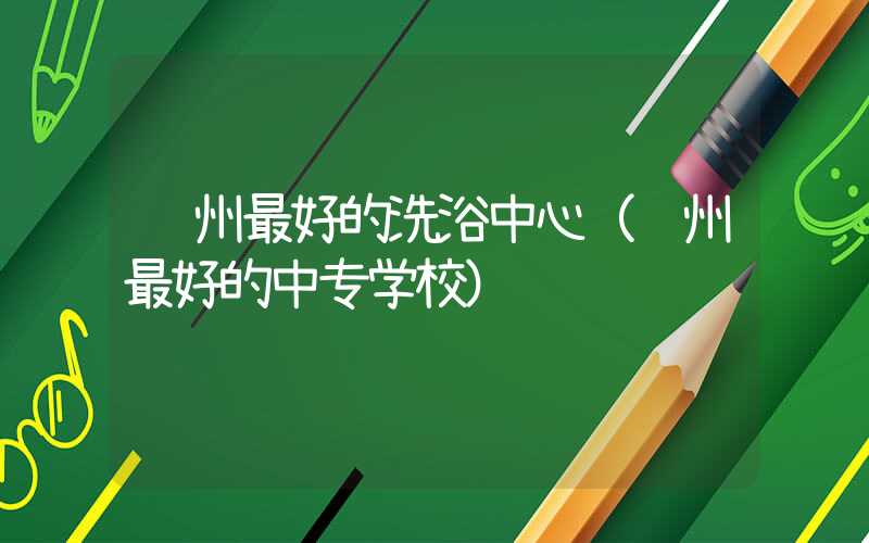 郑州最好的洗浴中心(郑州最好的中专学校)