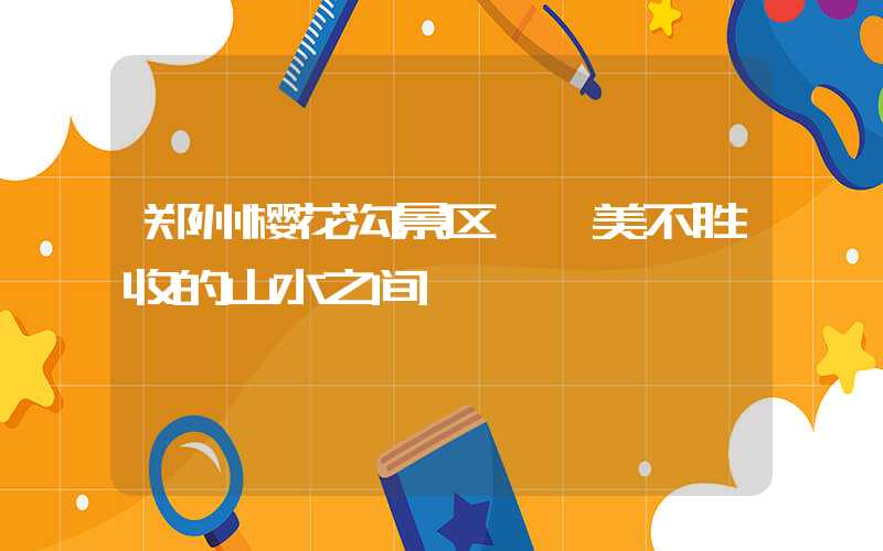郑州樱花沟景区——美不胜收的山水之间