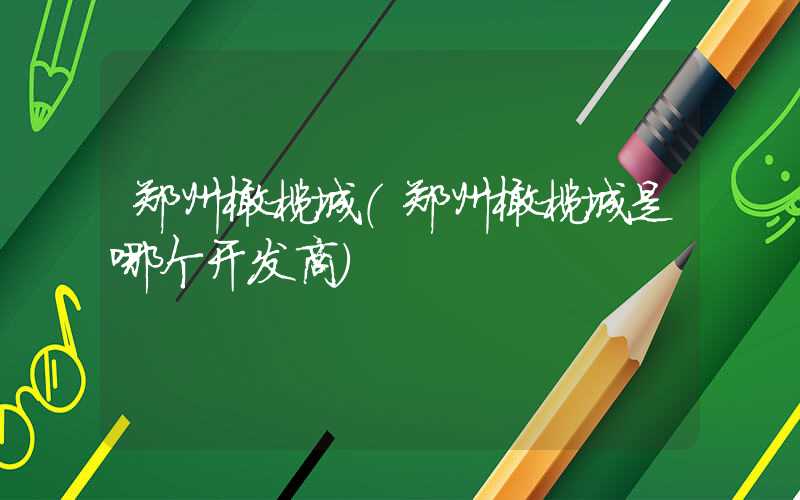郑州橄榄城（郑州橄榄城是哪个开发商）