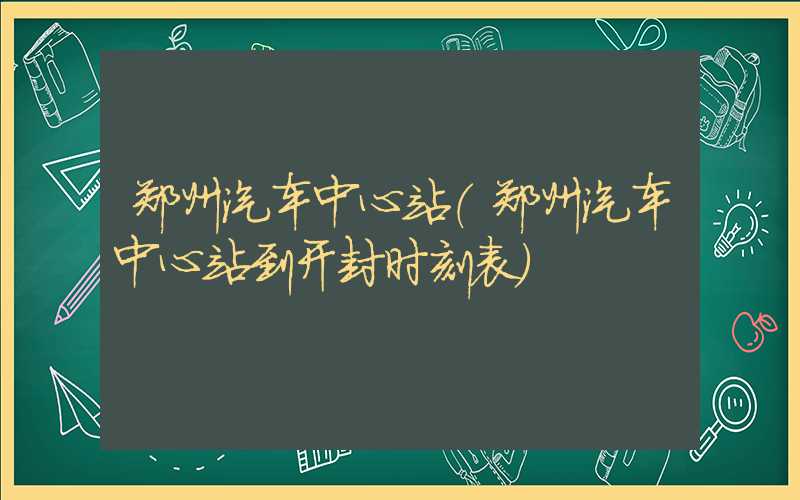 郑州汽车中心站（郑州汽车中心站到开封时刻表）