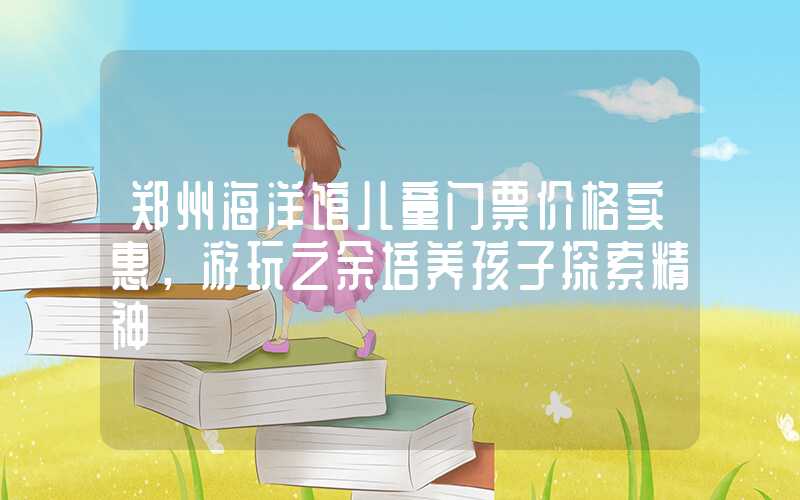 郑州海洋馆儿童门票价格实惠，游玩之余培养孩子探索精神