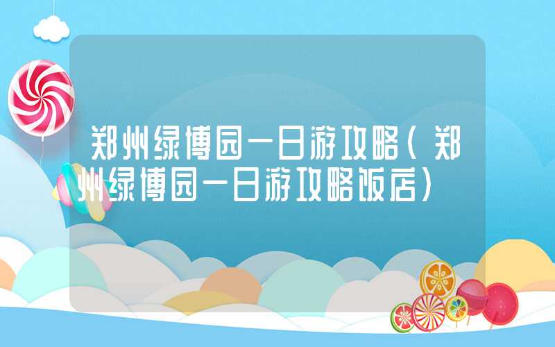 郑州绿博园一日游攻略(郑州绿博园一日游攻略饭店)