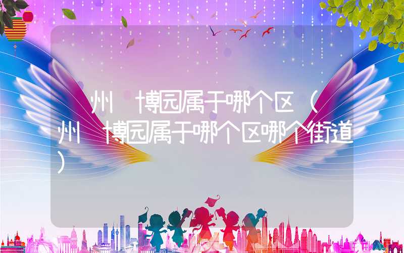 郑州绿博园属于哪个区（郑州绿博园属于哪个区哪个街道）
