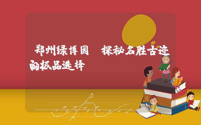 郑州绿博园：探秘名胜古迹的极品选择