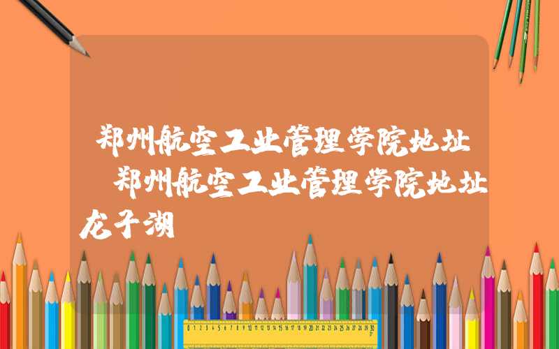 郑州航空工业管理学院地址（郑州航空工业管理学院地址龙子湖）