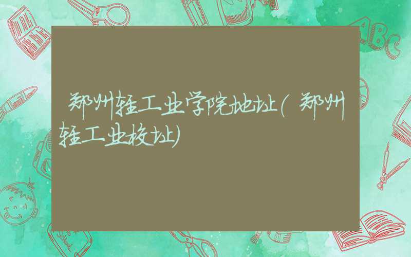 郑州轻工业学院地址(郑州轻工业校址)