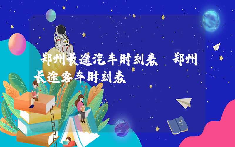 郑州长途汽车时刻表（郑州长途客车时刻表）