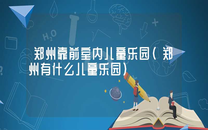 郑州靠前室内儿童乐园(郑州有什么儿童乐园)