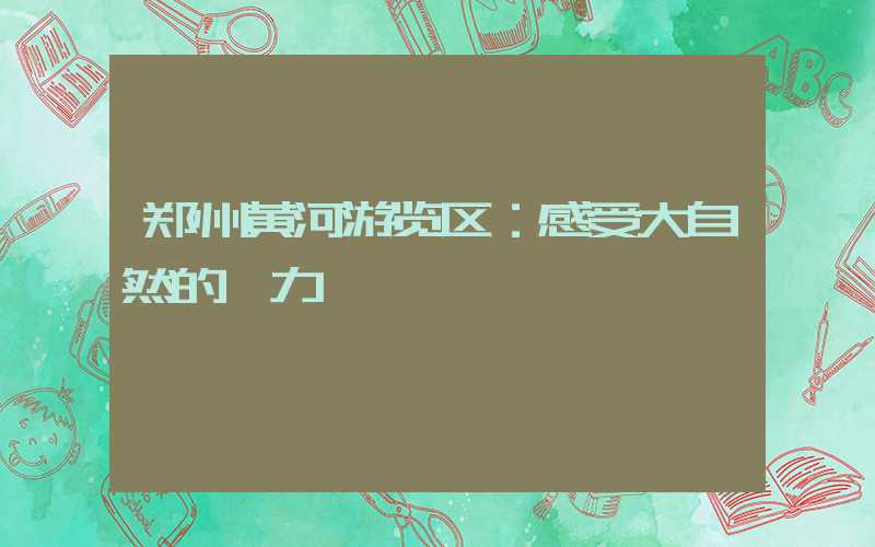 郑州黄河游览区：感受大自然的魅力