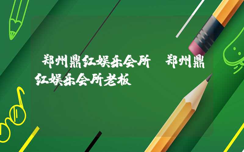 郑州鼎红娱乐会所（郑州鼎红娱乐会所老板）