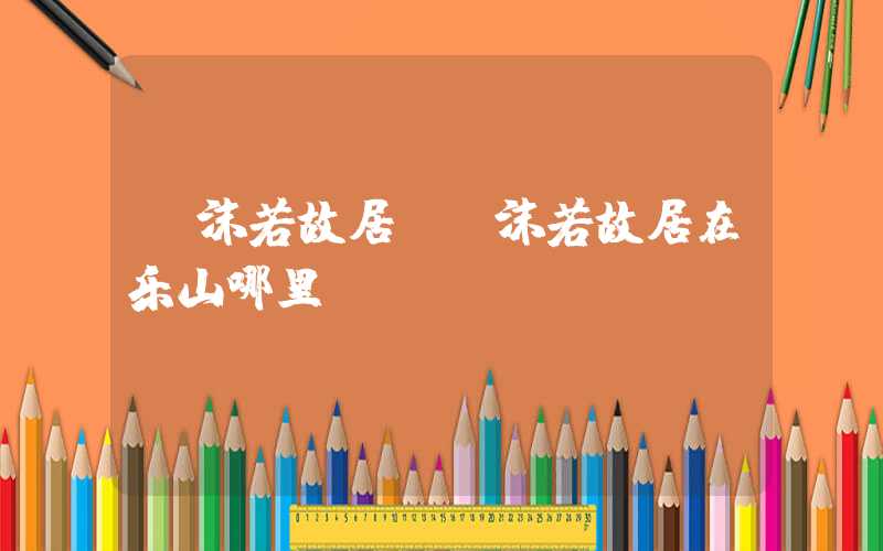 郭沫若故居（郭沫若故居在乐山哪里）