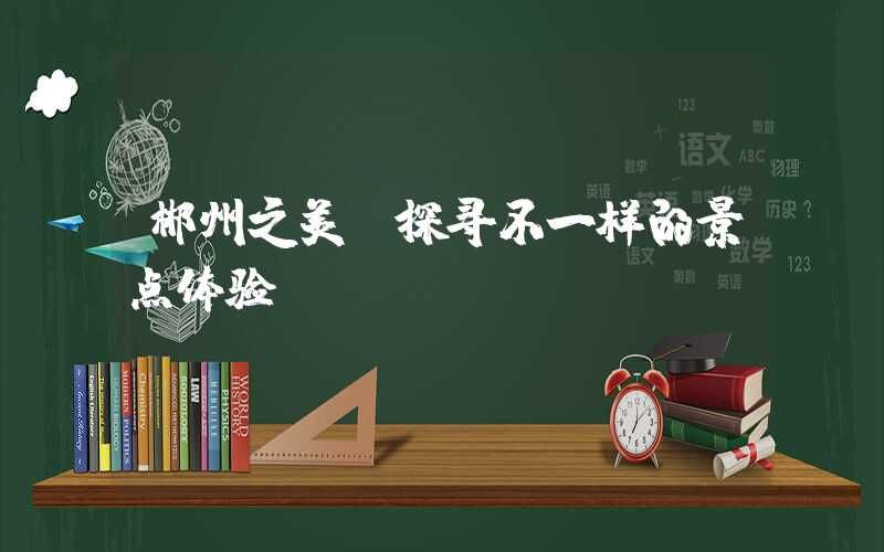 郴州之美：探寻不一样的景点体验