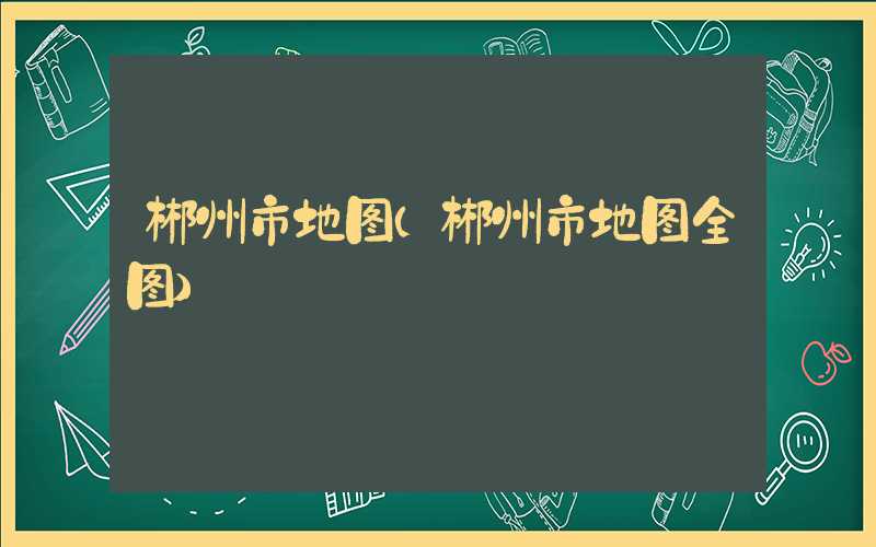 郴州市地图（郴州市地图全图）