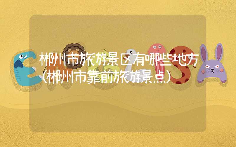 郴州市旅游景区有哪些地方(郴州市靠前旅游景点)