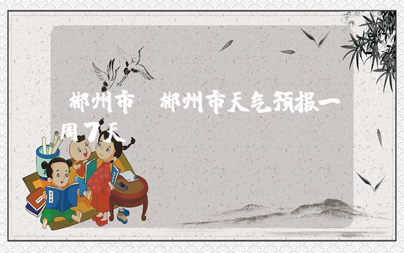 郴州市（郴州市天气预报一周7天）