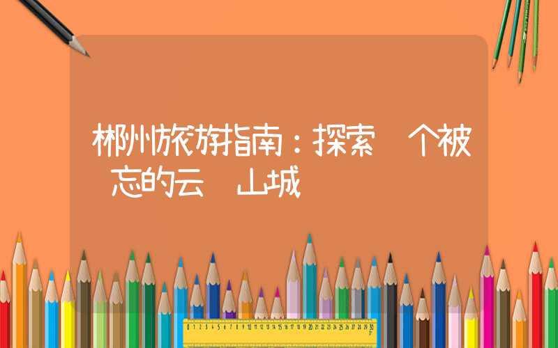 郴州旅游指南:探索这个被遗忘的云雾山城
