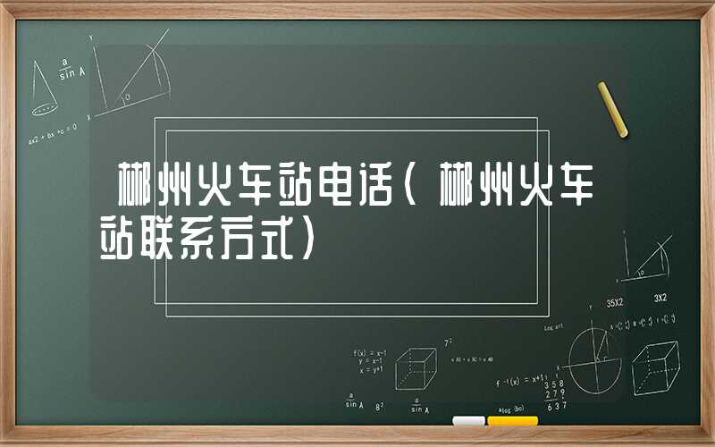 郴州火车站电话（郴州火车站联系方式）