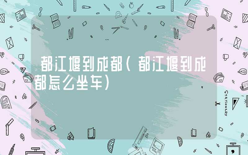 都江堰到成都（都江堰到成都怎么坐车）