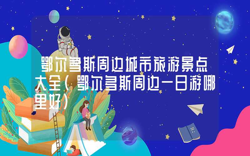 鄂尔多斯周边城市旅游景点大全（鄂尔多斯周边一日游哪里好）