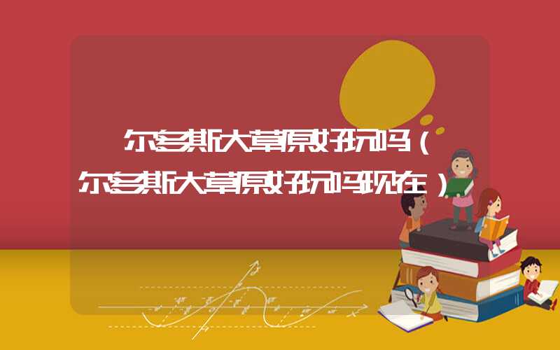 鄂尔多斯大草原好玩吗（鄂尔多斯大草原好玩吗现在）